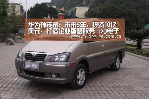 华为孙茂录:未来5年,投资10亿美元,打造企业智慧服务-pg电子下载(图1) pg电子入口